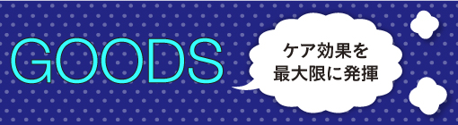 GOODS(ボディケアグッズ)：ケア効果を最大限に発揮