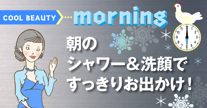 COOL BEAUTY☆Morning　朝のシャワー＆洗顔ですっきりお出かけ！