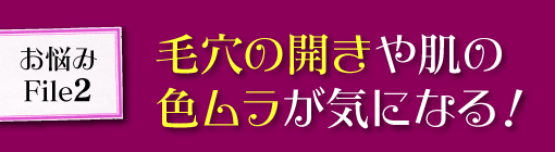 お悩みFile２★毛穴の開きや色ムラが目立つ