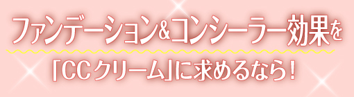 ファンデーション＆コンシーラー効果を「CCクリーム」に求めるなら！