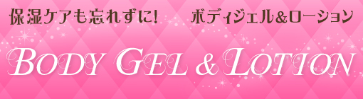 BODY GEL & LOTION　ボディジェル&ローション　保湿ケアも忘れずに！